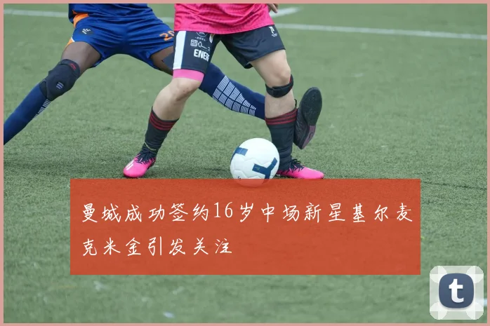 曼城成功签约16岁中场新星基尔麦克米金引发关注