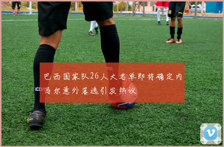 巴西国家队26人大名单即将确定内马尔意外落选引发热议