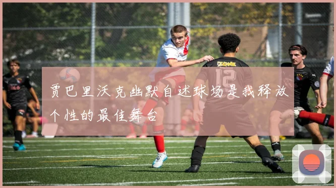 贾巴里沃克幽默自述球场是我释放个性的最佳舞台