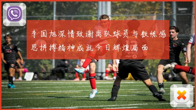 李国旭深情致谢离队球员与教练感恩拼搏精神成就今日辉煌局面
