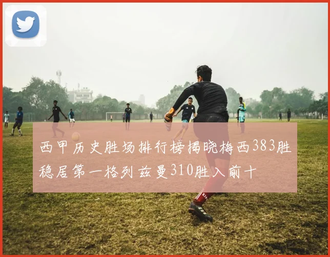 西甲历史胜场排行榜揭晓梅西383胜稳居第一格列兹曼310胜入前十