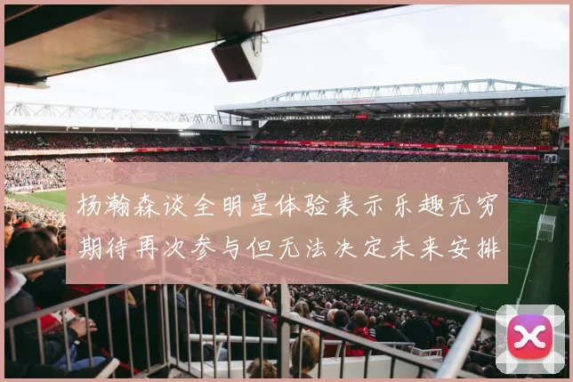 杨瀚森谈全明星体验表示乐趣无穷期待再次参与但无法决定未来安排