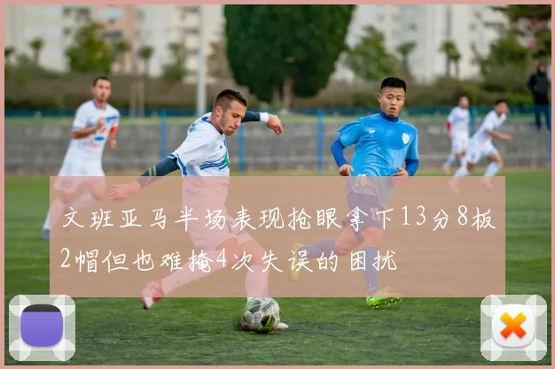 文班亚马半场表现抢眼拿下13分8板2帽但也难掩4次失误的困扰