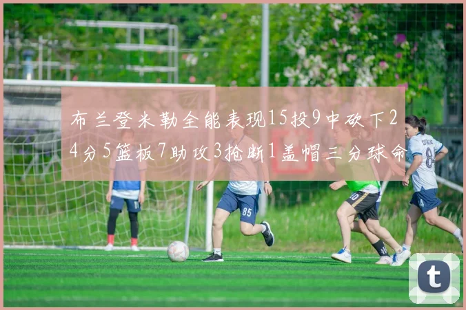 布兰登米勒全能表现15投9中砍下24分5篮板7助攻3抢断1盖帽三分球命中率高达57