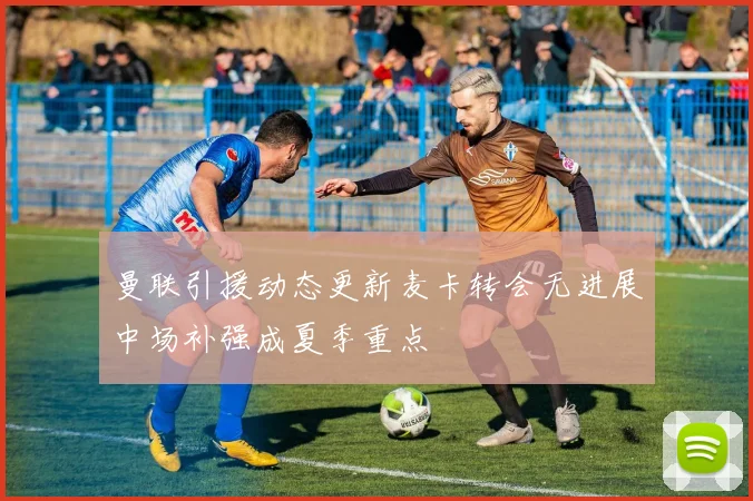 曼联引援动态更新麦卡转会无进展中场补强成夏季重点