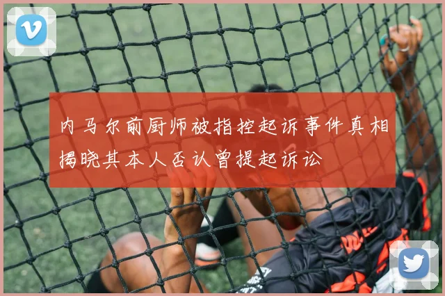 内马尔前厨师被指控起诉事件真相揭晓其本人否认曾提起诉讼