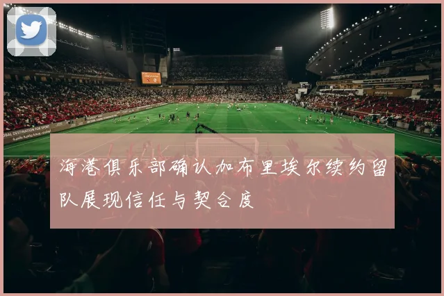 海港俱乐部确认加布里埃尔续约留队展现信任与契合度