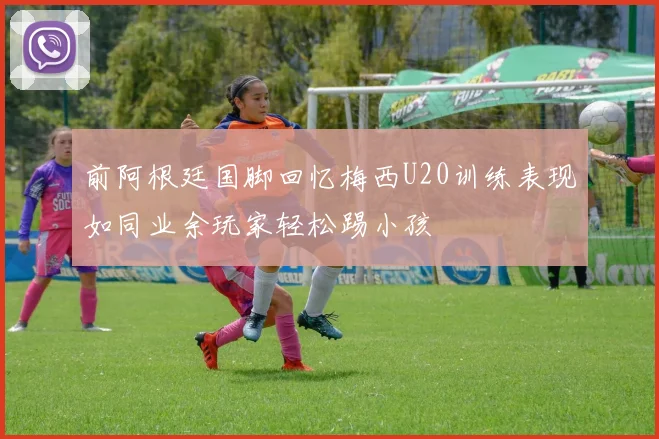 前阿根廷国脚回忆梅西U20训练表现如同业余玩家轻松踢小孩