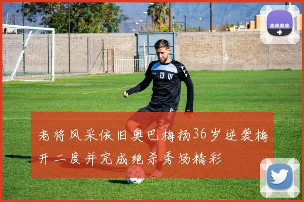 老将风采依旧奥巴梅扬36岁逆袭梅开二度并完成绝杀秀场精彩