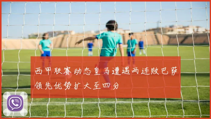 西甲联赛动态皇马遭遇两连败巴萨领先优势扩大至四分