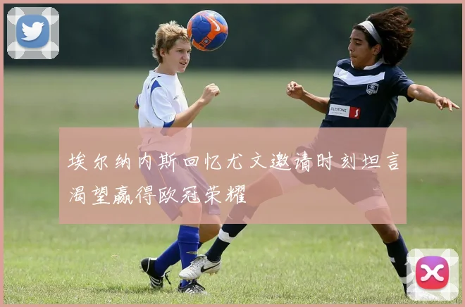 埃尔纳内斯回忆尤文邀请时刻坦言渴望赢得欧冠荣耀