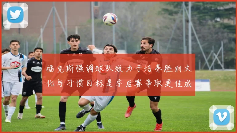 福克斯强调球队致力于培养胜利文化与习惯目标是季后赛争取更佳成绩