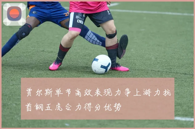 贾尔斯单节高效表现力争上游力抗首钢五虎合力得分优势