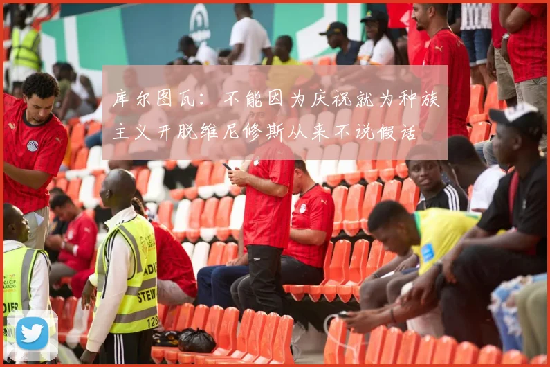 库尔图瓦：不能因为庆祝就为种族主义开脱维尼修斯从来不说假话