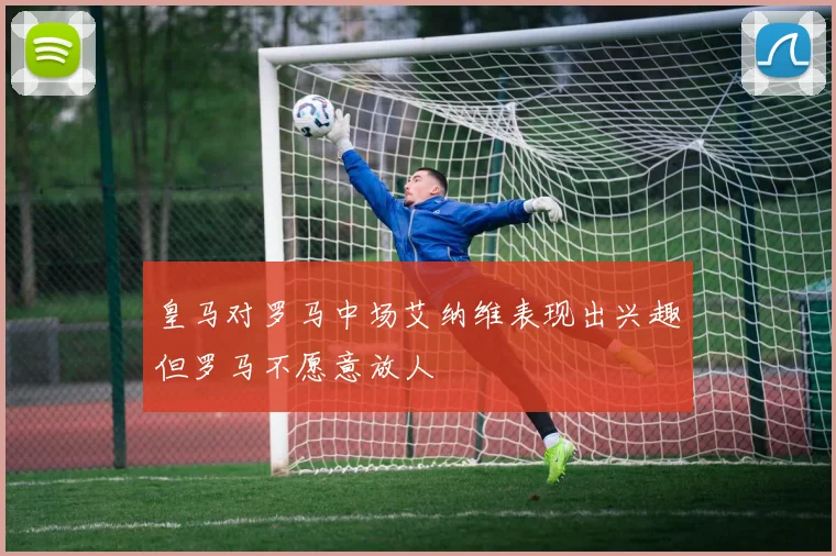 皇马对罗马中场艾纳维表现出兴趣但罗马不愿意放人