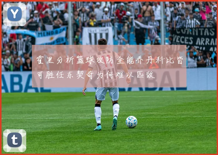 霍里分析篮球攻防全能乔丹科比皆可胜任东契奇为何难以匹敌