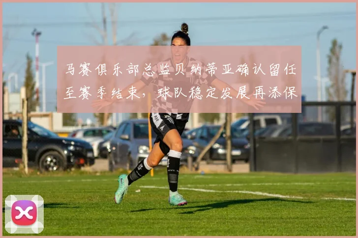 马赛俱乐部总监贝纳蒂亚确认留任至赛季结束，球队稳定发展再添保障
