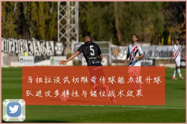 马祖拉谈武切维奇传球能力提升球队进攻多样性与错位战术效果