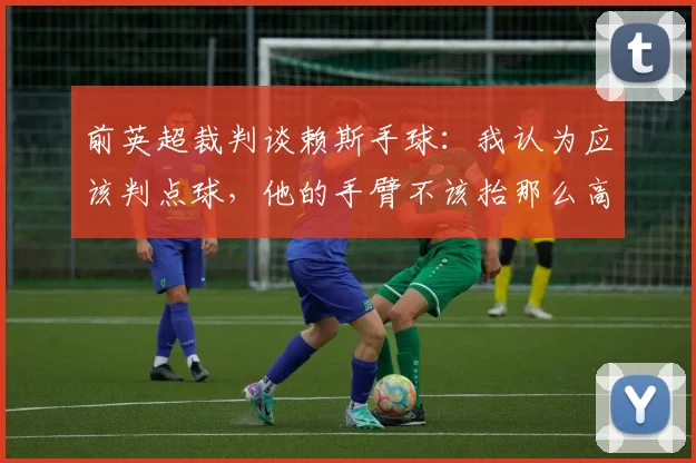 前英超裁判谈赖斯手球：我认为应该判点球，他的手臂不该抬那么高