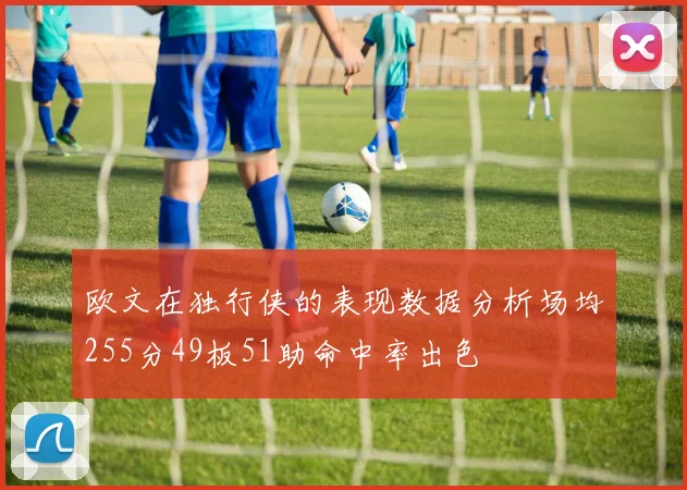 欧文在独行侠的表现数据分析场均255分49板51助命中率出色