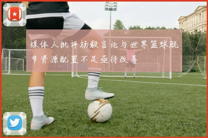 媒体人批评杨毅言论与世界篮球脱节资源配置不足亟待改善